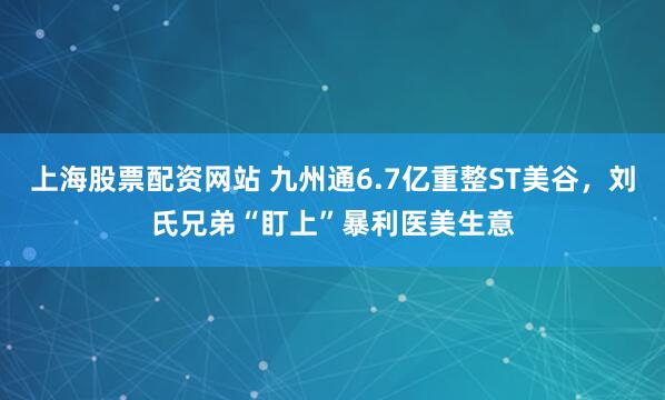 上海股票配资网站 九州通6.7亿重整ST美谷，刘氏兄弟“盯上”暴利医美生意