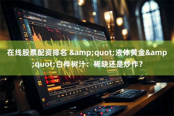 在线股票配资排名 &quot;液体黄金&quot;白桦树汁：稀缺还是炒作？