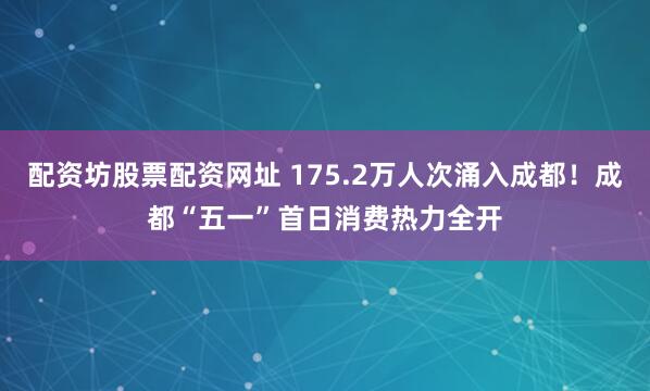 配资坊股票配资网址 175.2万人次涌入成都！成都“五一”首日消费热力全开
