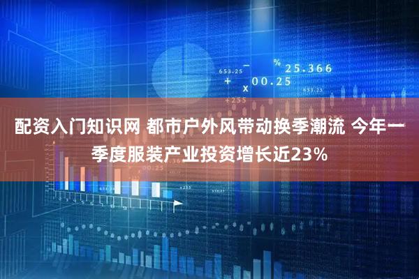 配资入门知识网 都市户外风带动换季潮流 今年一季度服装产业投资增长近23%