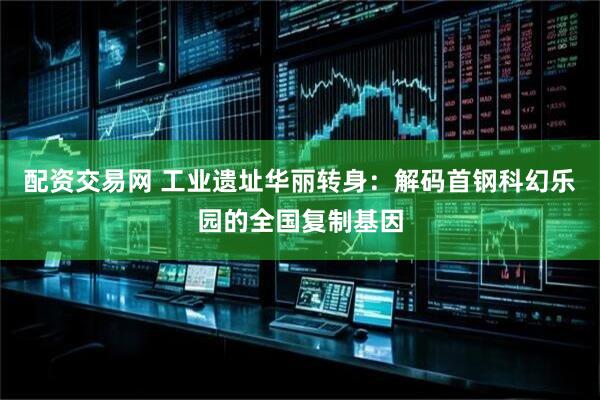 配资交易网 工业遗址华丽转身：解码首钢科幻乐园的全国复制基因