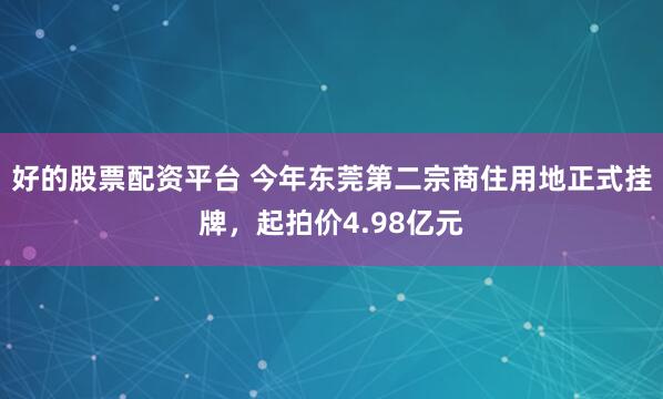 好的股票配资平台 今年东莞第二宗商住用地正式挂牌，起拍价4.98亿元