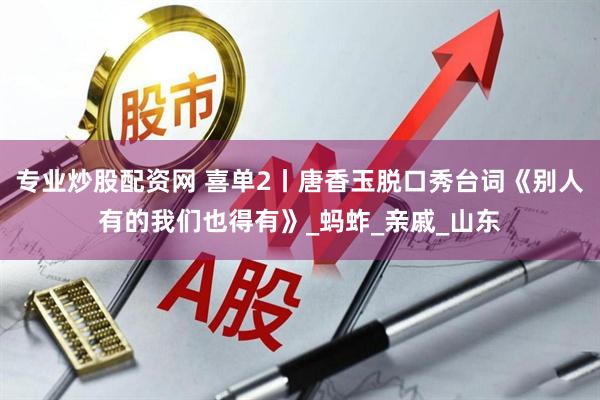 专业炒股配资网 喜单2丨唐香玉脱口秀台词《别人有的我们也得有》_蚂蚱_亲戚_山东