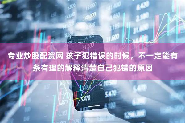 专业炒股配资网 孩子犯错误的时候，不一定能有条有理的解释清楚自己犯错的原因