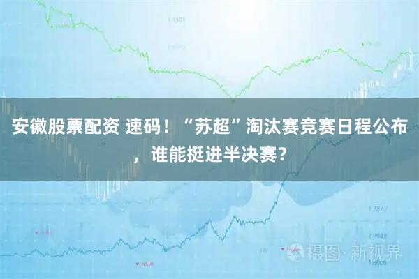 安徽股票配资 速码！“苏超”淘汰赛竞赛日程公布，谁能挺进半决赛？
