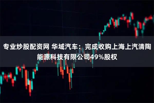 专业炒股配资网 华域汽车：完成收购上海上汽清陶能源科技有限公司49%股权