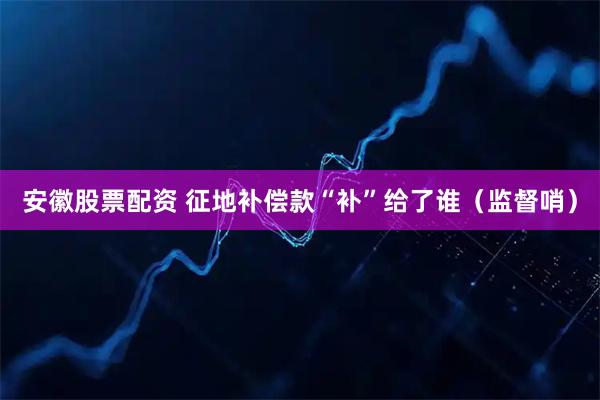 安徽股票配资 征地补偿款“补”给了谁（监督哨）