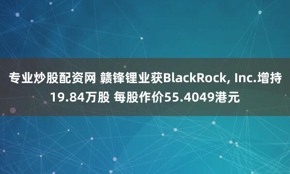 专业炒股配资网 赣锋锂业获BlackRock, Inc.增持19.84万股 每股作价55.4049港元