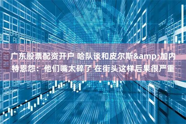 广东股票配资开户 哈队谈和皮尔斯&加内特恩怨：他们嘴太碎了 在街头这样后果很严重