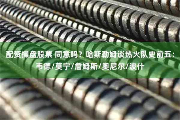 配资操盘股票 同意吗？哈斯勒姆谈热火队史前五：韦德/莫宁/詹姆斯/奥尼尔/波什