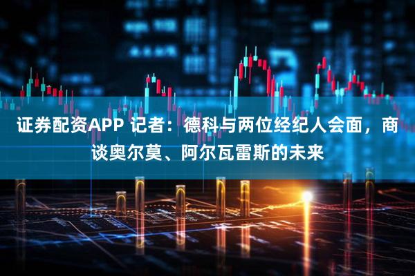 证券配资APP 记者：德科与两位经纪人会面，商谈奥尔莫、阿尔瓦雷斯的未来